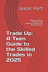 Trade Up: A Teen Guide to the Skilled Trades in 2025: Welding, Electrical, Plumbing, HVAC, Automotive, Carpentry, and Renewable Energy