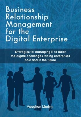 Business Relationship Management for the Digital Enterprise: Strategies for managing IT to meet the digital challenges facing enterprises now and in t