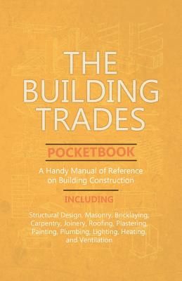 The Building Trades Pocketbook - A Handy Manual of Reference on Building Construction - Including Structural Design, Masonry, Bricklaying, Carpentry,