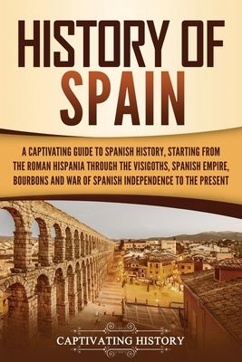 History of Spain: A Captivating Guide to Spanish History, Starting from Roman Hispania through the Visigoths, the Spanish Empire, th