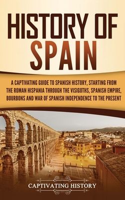 History of Spain: A Captivating Guide to Spanish History, Starting from Roman Hispania through the Visigoths, the Spanish Empire, the Bourbons, and th