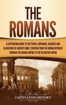 The Romans: A Captivating Guide to the People, Emperors, Soldiers and Gladiators of Ancient Rome, Starting from the Roman Republic through the Roman E