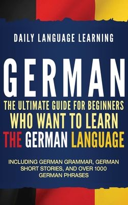 German: The Ultimate Guide for Beginners Who Want to Learn the German Language, Including German Grammar, German Short Stories, and Over 1000 German P