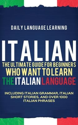 Italian: The Ultimate Guide for Beginners Who Want to Learn the Italian Language, Including Italian Grammar, Italian Short Stories,