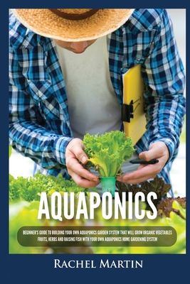 Aquaponics: Beginner's Guide To Building Your Own Aquaponics Garden System That Will Grow Organic Vegetables, Fruits, Herbs and Raising Fish With Your