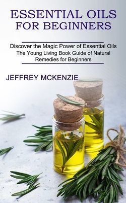 Essential Oils for Beginners: Discover the Magic Power of Essential Oils The Young Living Book Guide of Natural Remedies for Beginners