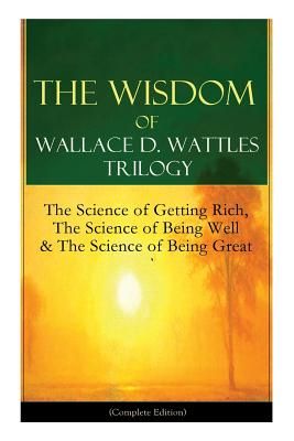 The Wisdom of Wallace D. Wattles Trilogy: The Science of Getting Rich, the Science of Being Well & the Science of Being Great (Complete Edition): From