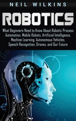 Robotics: What Beginners Need to Know about Robotic Process Automation, Mobile Robots, Artificial Intelligence, Machine Learning, Autonomous Vehicles,