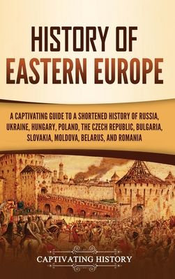History of Eastern Europe: A Captivating Guide to a Shortened History of Russia, Ukraine, Hungary, Poland, the Czech Republic, Bulgaria, Slovakia, Mol