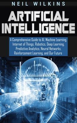 Artificial Intelligence: A Comprehensive Guide to AI, Machine Learning, Internet of Things, Robotics, Deep Learning, Predictive Analytics, Neural Netw