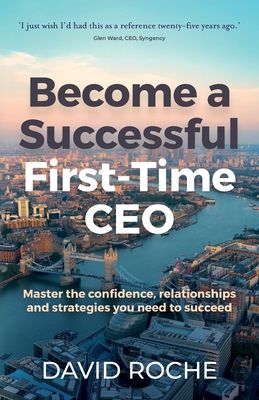 Become a Successful First-Time CEO: Master the Confidence, Relationships and Strategies You Need to Succeed
