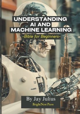 Understanding Artificial Intelligence and Machine Learning: Bible for Beginners